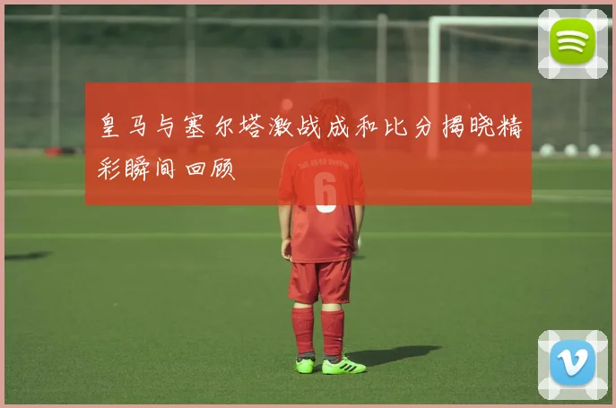 皇马与塞尔塔激战成和比分揭晓精彩瞬间回顾